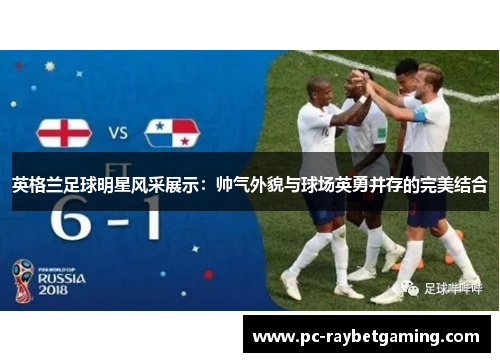 英格兰足球明星风采展示：帅气外貌与球场英勇并存的完美结合