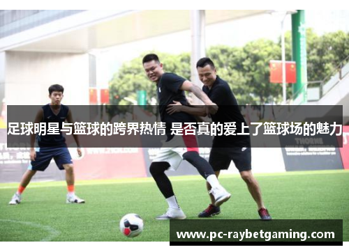 足球明星与篮球的跨界热情 是否真的爱上了篮球场的魅力