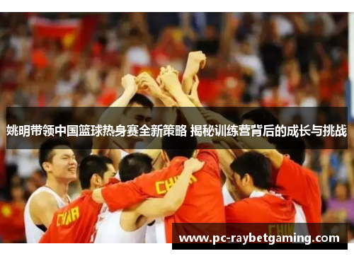 姚明带领中国篮球热身赛全新策略 揭秘训练营背后的成长与挑战