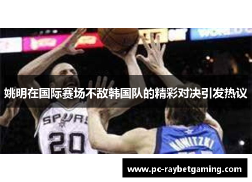 姚明在国际赛场不敌韩国队的精彩对决引发热议