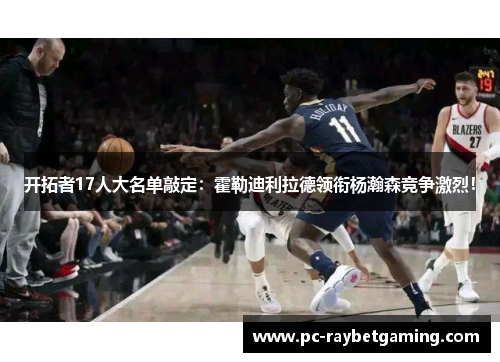 开拓者17人大名单敲定：霍勒迪利拉德领衔杨瀚森竞争激烈！