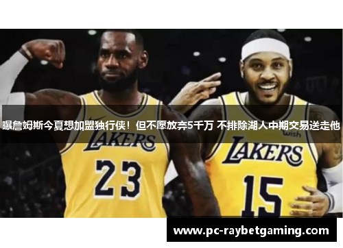 曝詹姆斯今夏想加盟独行侠！但不愿放弃5千万 不排除湖人中期交易送走他